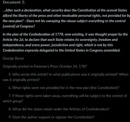 Document 2:
__ ...After such a declaration , what security does the Constitution of the several States
afford the liberty of the press and other invaluable personal rights, not provided for by
the new plan? -Does not his sweeping the clause subject everything to the control
[control] of Congress?
In the plan of the Confederation of 1778 now existing, it was thought proper by the
Article the 2d, to declare that each State retains its sovereignty, freedom and
independence, and every power,jurisdiction and right, which is not by this
Confederation expressly delegated to the United States in Congress assembled.
George Byran
Originally printed in Freeman's Press October 24, 1787
5. Who wrote this article?In what publications was it originally printed? When
was it originally printed?
6. What rights were not provided for in the new plan [the Constitution]?
7. If these rights were taken away, everything will be subject to the control o
which group?
8. What did the states retain under the Articles of Confederation?
9. Does the author support or oppose the Constitution?