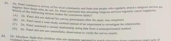 Dr. Patel conducts a survey of his local community and finds that people who regularly attend a religious service are
happier than those who do not. Dr. Patel concludes that attending religious services regularly causes happiness.
of the following factors makes his conclusion faulty?
(A) Dr. Patel did not debrief his survey participants after the study was completed.
(B) Dr. Patel used a case study method instead of an experiment to investigate the relationship.
(C) Dr. Patel assumed a causal relationship using data from a nonexperimental method.
(D) Dr. Patel did not use naturalistic observation to verify the survey results.
22.Dr. Mayhew finds that children who are randomly assigned to watch television shows containing many acts of
violence