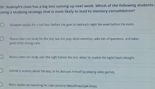 Dr. Rudolph's class has a big test coming up next week. Which of the following students
using a studying strategy that is most likely to lead to memory consolidation?
Elizabeth studies for a half hour before she goes to bed each night the week before the exam.
Sharon does not study for the test, but she pays close attention asks lots of questions and takes
good notes during class.
Marcus does not study until the night before the test, when he studies for eight hours straight.
Gabriel is anxious about the test, so he distracts himself by playing video games.
Mario studies by repeating his class notes to himself multiple times.