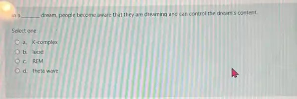 In a __ dream, people become aware that they are dreaming and can control the dream's content.
Select one:
a. K-complex
b. lucid
c. REM
d. theta wave