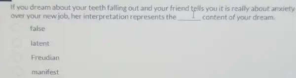 If you dream about your teeth falling out and your friend tells you it is really about anxiety
over your new job her interpretation represents the __ content of your dream.
false
latent
Freudian
manifest