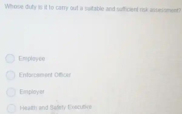 Whose duty is it to carry out a suitable and sufficient risk assessment?
Employee
Enforcement Officer
Employer
Health and Safety Executive