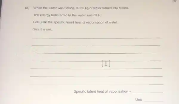 (d)When the water was boiling, 0.030 kg of water turned into steam.
The energy transferred to the water was 69 kJ.
Calculate the specific latent heat of vaporisation of water.
Give the unit.
__
Specific latent heat of vaporisation=
Unit __