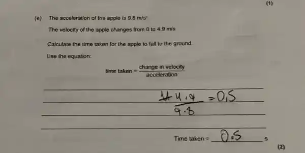 (e) The acceleration of the apple is 9.8 mathrm(~m) / mathrm(s)^2 
The velocity of the apple changes from 0 to 4.9 mathrm(~m) / mathrm(s) 
Calculate the time taken for the apple to fall to the ground.
Use the equation:
[
(1+4.4)/(9.8)=0,5
]