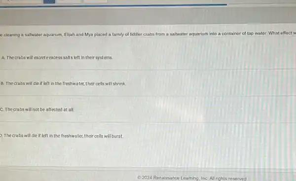 e cleaning a saltwater aquarium Elijah and Mya placed a family of fiddler crabs from a saltwater aquarium into a container of tap water. What effect w
A. The crabs will excrete excess salts left in their systems.
B. Thecrabs will die if left in the freshwater, their cells will shrink.
C. The crabs will not be affected at all.
9. The crabs will die if left in the freshwater,their cells will burst.