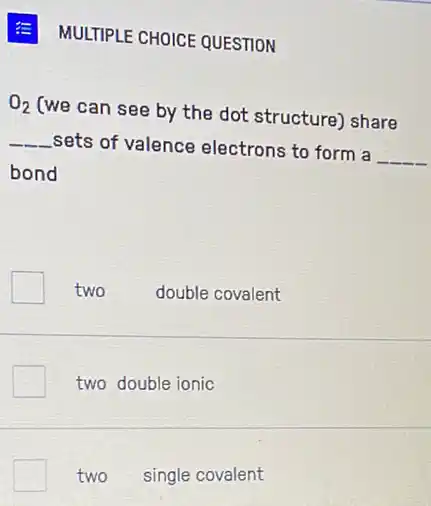 E MULTIPLE CHOICE QUESTION
O_(2)
(we can see by the dot structure) share
__
sets of valence electrons to form a
__
bond
two double covalent
two double ionic
two single covalent