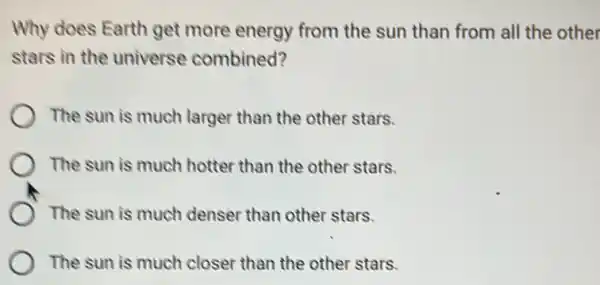 Why does Earth get more energy from the sun than from all the other
stars in the universe combined?
The sun is much larger than the other stars.
The sun is much hotter than the other stars.
The sun is much denser than other stars.
The sun is much closer than the other stars.