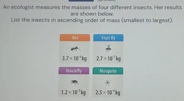 An ecologist measures the masses of four different insects Her results
are shown below.
List the insects in ascending order of mass (smallest to largest).
Ant
Fruit fly
3.7times 10^-6
2.7times 10^-7
Housefly
Mosquito
1.2times 10^-5
2.5times 10^-6