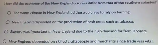 How did the economy of the New England colonies differ from that of the southern colonies?
The warm climate in New England led those colonies to rely on farming.
New England depended on the production of cash crops such as tobacco.
Slavery was important in New England due to the high demand for farm laborers.
New England depended on skilled craftspeople and merchants since trade was vital.