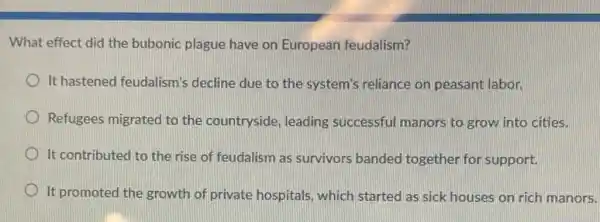 What effect did the bubonic plague have on European feudalism?
It hastened feudalism's decline due to the system's reliance on peasant labor.
Refugees migrated to the countryside, leading successful manors to grow into cities.
It contributed to the rise of feudalism as survivors banded together for support.
It promoted the growth of private hospitals, which started as sick houses on rich manors.