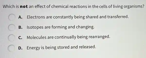 Which is not an effect of chemical reactions in the cells of living organisms?
A. Electrons are constantly being shared and transferred.
B. Isotopes are forming and changing.
C. Molecules are continually being rearranged.
D. Energy is being stored and released.