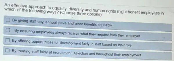 An effective to equality, diversity and human rights might benefit employees in
which of the following ways? (Choose three options)
By giving staff pay annual leave and other benefits equitably
By ensuring employees always receive what they request from their employer
By offering opportunities for development fairly to staff based on their role
By treating staff fairly at recruitment, selection and throughout their employment