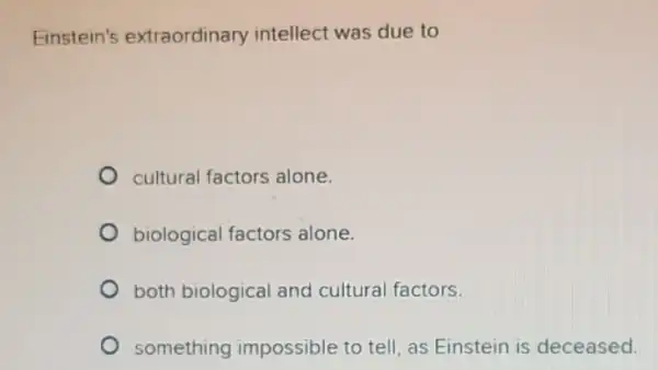 Einstein's extraordinary intellect was due to
cultural factors alone.
biological factors alone.
both biological and cultural factors.
something impossible to tell, as Einstein is deceased.