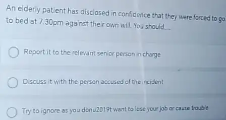 An elderly patient has disclosed in confidence that they were forced to go
to bed at 7.30pm against their own will You should
__
Report it to the relevant senior person in charge
Discuss it with the person accused of the incident
Try to ignore as you donu2019t want to lose your job or cause trouble