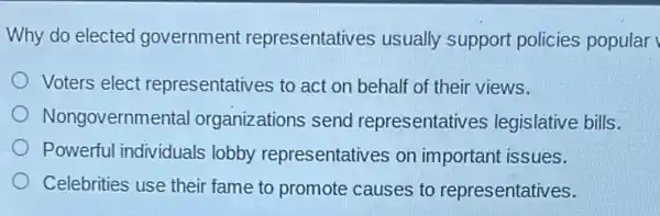 Why do elected government representatives usually support policies popular
Voters elect representatives to act on behalf of their views.
Nongovernme ental organizations send representativ es legislative bills.
Powerful individuals lobby representatives on important issues.
Celebrities use their fame to promote causes to representatives.