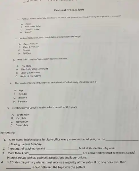 Electoral Process Quiz
1. Political Parties nominate candidates to run in the general election primarily through which method?
A. Caucus
B. Bed Sheet Ballot
C. Direct Primary
D. Runoff
2. At the LOCAL level most candidates are nominated through
A. Open Primary
B. Closed Primary
C. Caucus
D. Petition
3. Who is in charge of creating most election laws?
A. The State
B. The Federal Government
C. Local Government
D. None of the Above
4. The single greatest influence on an individual's first party identification is
A. Age
B. Gender
C. Income
D. Parents
5. Election Day is usually held in which month of the year?
A. September
B. October
C. November
D. December
Short Answer
1. Most States hold elections for State office every even-numbered year, on the __
following the first Monday.
2. The states of Washington and __ hold all its elections by mail.
3. More than 4,000 __ are active today: Most represent special
interest groups such as business associations and labor unions.
4. In 8 States the primary winner must receive a majority of the votes. If no one does this , then
__ is held between the top two vote getters