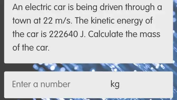 An electric car is being driven through a
town at 22m/s . The kinetic energy of
the car is 222640 J. Calculate th e mass
of the car.
Enter a number