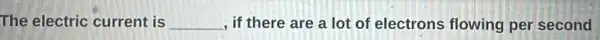 The electric current is __ , if there are a lot of electrons flowing per second