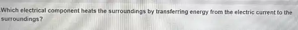 Which electrical component heats the surroundings by transferring energy from the electric current to the
surroundings?