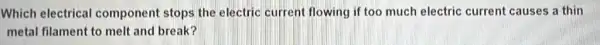 Which electrical component stops the electric current flowing if too much electric current causes a thin
metal filament to melt and break?