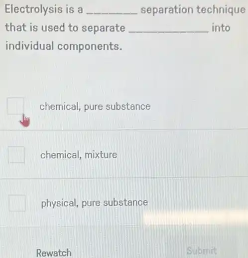 Electrolysis is a __ separation technique
that is used to separate __ into
individual components.
chemical, pure substance
chemical, mixture
physical, pure substance
Rewatch