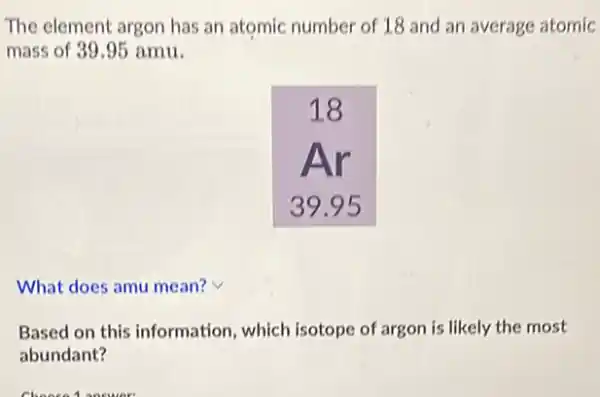 The element argon has an atomic number of 18 and an average atom mass of 39.95 mathrm(amu) .
What does amu mean?
Based on this information, which isotope of argon is likely the most abundant?