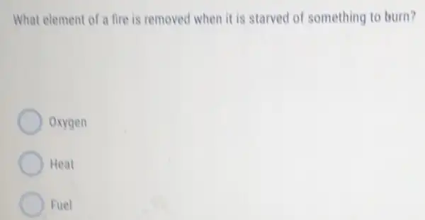 What element of a fire is removed when it is starved of something to burn?
Oxygen
Heat
Fuel