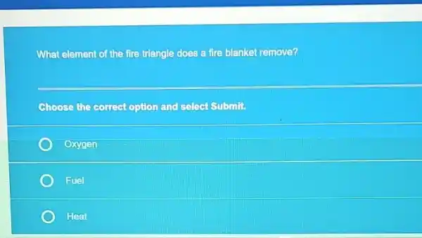 What element of the fire triangle does a fire blanket remove?
Choose the Gorrect option and select Submit
Oxygen
Fuel
Heat