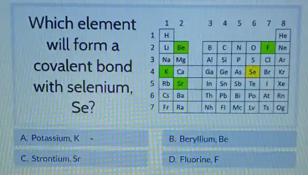 Which element will form a covalent bond with selenium, Se?
A. Potassium, K
C. Strontium, Sr
B. Beryllium, Be
D. Fluorine, mathrm(F)