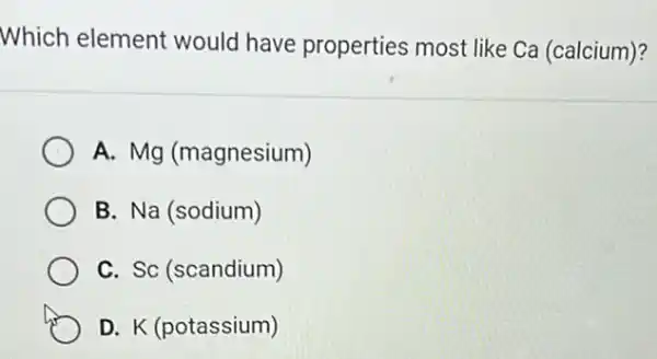 Which element would have properties most like Ca (calcium)?
A. Mg (magnesium)
B. Na (sodium)
C. Sc (scandium)
D. K (potassium)