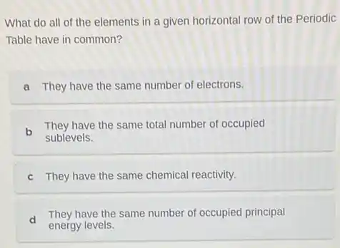 What do all of the elements in a given horizontal row of the Periodic
Table have in common?
a They have the same number of electrons.
b
They have the same total number of occupied
sublevels.
C They have the same chemical reactivity.
d
They have the same number of occupied principal
energy levels.