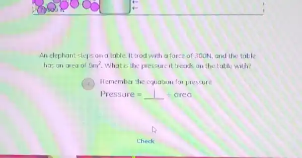 An elephant steps on a table. It trod with a force of 300N, and the table
has an area of 5m^2 What is the pressure it treads on the table with?
Remember the equation for pressure
Pressure=1div crec