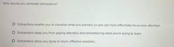 Why should you eliminate distractions?
Distractions enable you to visualize what you learned , so you can more effectively focus your attention.
Distractions keep you from paying attention and remembering what you're trying to learn.
Distractions allow you study in short, effective sessions.