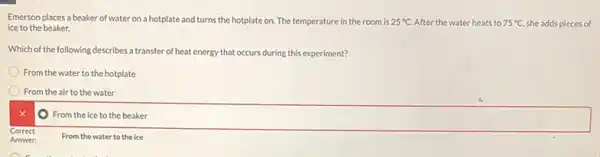 Emerson places a beaker of water on a hotplate and turns the hotplate on. The temperature in the room is 25^circ C After the water heats to 75^circ C she adds pieces of
ice to the beaker.
Which of the following describes a transfer of heat energy that occurs during this experiment?
From the water to the hotplate
From the air to the water
x
From the
square  disappointed
From the water to the ice