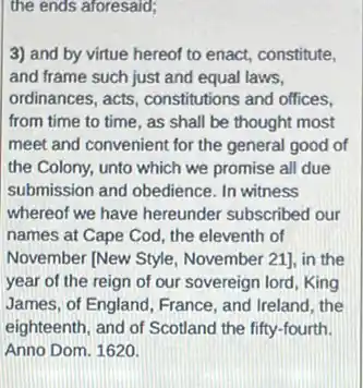 the ends aforesaid;
3) and by virtue hereof to enact, constitute,
and frame such just and equal laws,
ordinances, acts, constitutions and offices,
from time to time , as shall be thought most
meet and convenient for the general good of
the Colony, unto which we promise all due
submission and obedience. In witness
whereof we have hereunder subscribed our
names at Cape Cod , the eleventh of
November [New Style November 21], in the
year of the reign of our sovereign lord King
James, of England, France , and Ireland, the
eighteenth, and of Scotland the fifty-fourth.
Anno Dom. 1620.