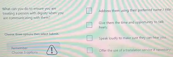 What can you do to ensure you are
treating a person with dignity when you
are communicating with them?
Choose three options then select Submit
Remember
Choose 3 options
Address them using their preferred name / title.
Give them the time and opportunity to talk
freely.
Speak loudly to make sure they can hear you.
Offer the use of a translation service if necessary.