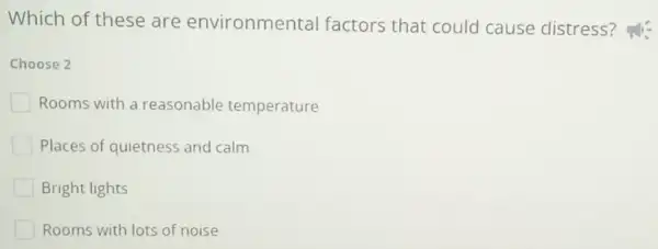 Which of these are environmental factors that could cause distress?
Choose 2
Rooms with a reasonable temperature
Places of quietness and calm
Bright lights
Rooms with lots of noise