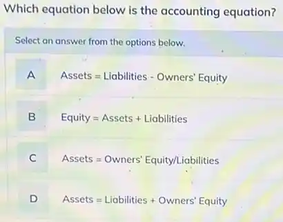 Which equation below is the accounting equation?
Select an answer from the options below.
A
Assets=Liabilities - Owners' Equity
B
Equity=Assets + Liabilities
C
Assets=Owners' Equity/Liabilities
D
Assets=Liabilities + Owners'Equity