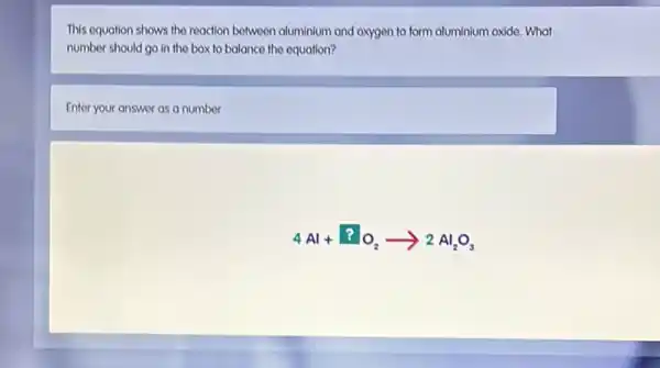 This equation shows the reaction between aluminium and oxygen to form aluminium oxide. What
number should go in the box to balance the equation?
Enter your answer as a number
4Al+?O_(2)arrow 2Al_(2)O_(3)