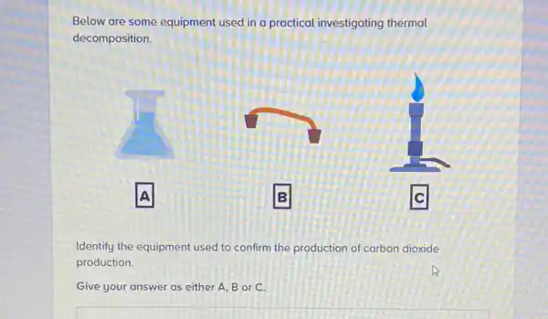 Below are some equipment used in a practical investigating thermal
decomposition.
A
B
Identify the equipment used to confirm the production of carbon dioxide
production.
Give your answer as either A, B or C.