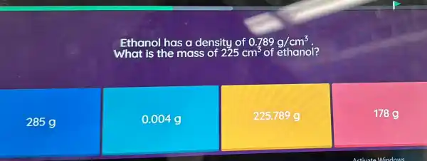 Ethanol has a density of 0.789g/cm^3
285 g
0.004
225.789 g
178g