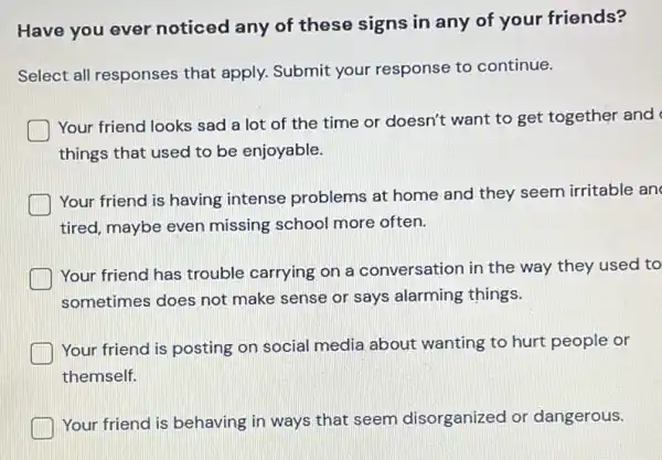 Have you ever noticed any of these signs in any of your friends?
Select all responses that apply. Submit your response to continue.
Your friend looks sad a lot of the time or doesn't want to get together and
things that used to be enjoyable.
Your friend is having intense problems at home and they seem irritable an
tired, maybe even missing school more often.
Your friend has trouble carrying on a conversation in the way they used to
sometimes does not make sense or says alarming things.
Your friend is posting on social media about wanting to hurt people or
themself.
Your friend is behaving in ways that seem disorganized or dangerous.