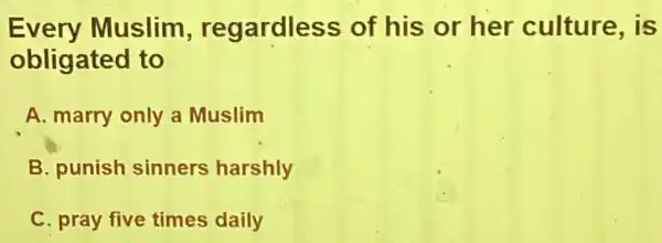 Every Muslim , regardless of his or her culture, is
obligated to
A. marry only a Muslim
B. punish sinners harshly
C. pray five times daily