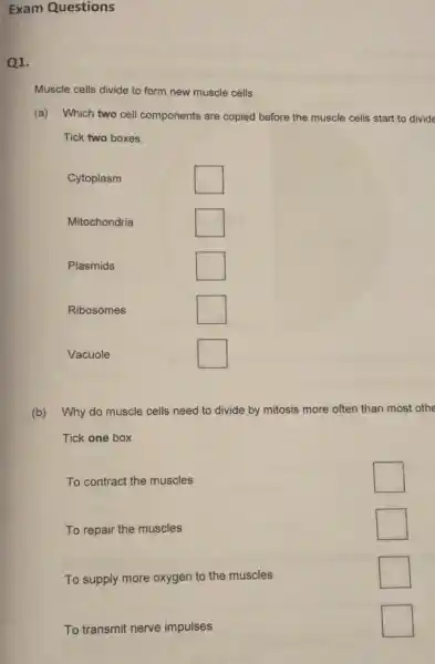 Exam Questions
Q1.
Muscle cells divide to form new muscle cells.
(a) Which two cell components are copied before the muscle cells start to divide
Tick two boxes.
Cytoplasm
square 
Mitochondria
square 
Plasmids
square 
Ribosomes
square 
Vacuole
square 
(b) Why do muscle cells need to divide by mitosis more often than most othe
Tick one box.
To contract the muscles
square 
To repair the muscles
square 
To supply more oxygen to the muscles
square 
To transmit nerve impulses
square