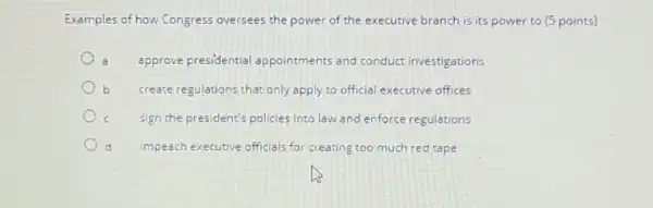 Examples of how Congress oversees the power of the executive branch is its power to (5 points)
approve presidential appointments and conduct investigations
create regulations that only apply to official executive offices
sign the president's policies into law and enforce regulations
impeach executive officials for creating too much red tape