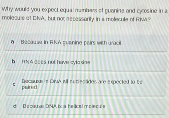 Why would you expect equal numbers of guanine and cytosine in a
molecule of DNA, but not necessarily in a molecule of RNA?
a Because in RNA guanine pairs with uracil
b RNA does not have cytosine
- Because in DNA all nucleotides are expected to be
paired
d Because DNA is a helical molecule