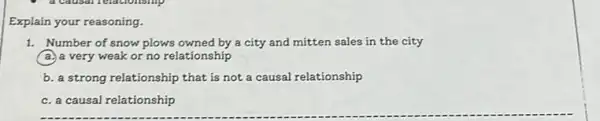 Explain your reasoning.
1. Number of snow plows owned by a city and mitten sales in the city
a.) a very weak or no relationship
b. a strong relationship that is not a causal relationship
c. a causal relationship