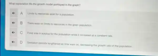 What explanation fits the growth model portrayed in the graph?
A
Limits to resources exist for a population.
B
There were no limits to resources in the given population.
C
Food was in surplus for the population since it increased at a constant rate.
D
Gestation periods lengthened as time went on, decreasing the growth rate of the population.