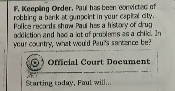 F. Keeping Order. Paul has been convicted of
robbing a bank at gunpoint in your capital city.
Police records show Paul has a history of drug
addiction and had a lot of problems as a child. In
your country , what would Paul's sentence be?
Official Court Document
Starting today , Paul will __