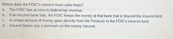 Where does the FDIC's reserve fund come from?
a. The FDIC has access to federal tax revenue.
b. If an insured bank fails, the FDIC keeps the money at that bank that is beyond the insured limit.
c.A certain amount of money goes directly from the Treasury to the FDIC's reserve fund.
d. Insured banks pay a premium on the money insured.